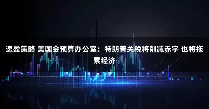 速盈策略 美国会预算办公室：特朗普关税将削减赤字 也将拖累经济