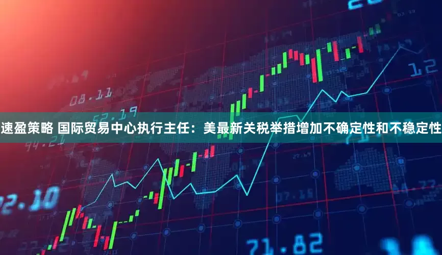 速盈策略 国际贸易中心执行主任：美最新关税举措增加不确定性和不稳定性