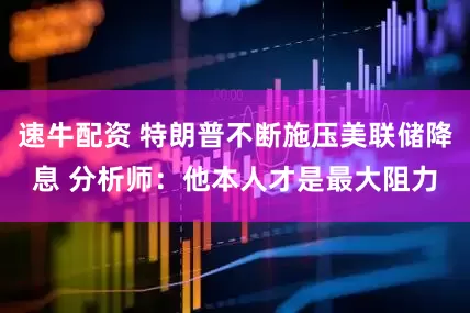 速牛配资 特朗普不断施压美联储降息 分析师：他本人才是最大阻力