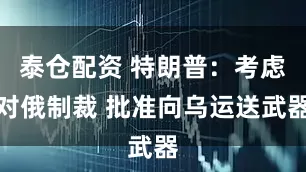 泰仓配资 特朗普：考虑对俄制裁 批准向乌运送武器