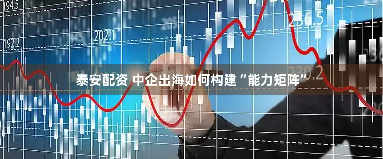 泰安配资 中企出海如何构建“能力矩阵”