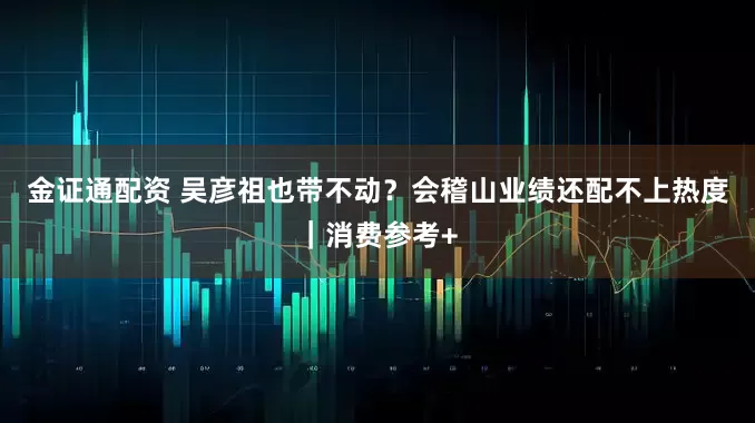 金证通配资 吴彦祖也带不动？会稽山业绩还配不上热度｜消费参考+