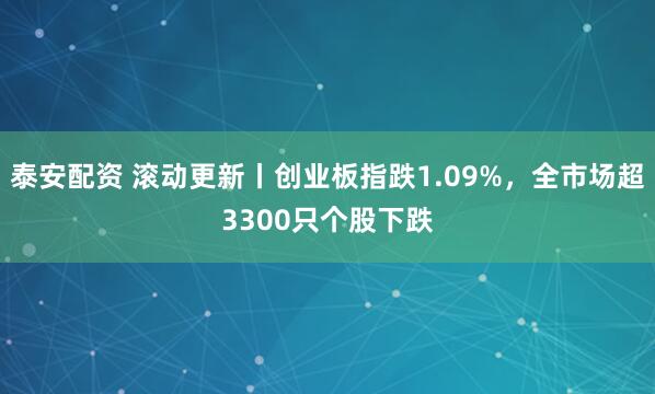 泰安配资 滚动更新丨创业板指跌1.09%，全市场超3300只个股下跌