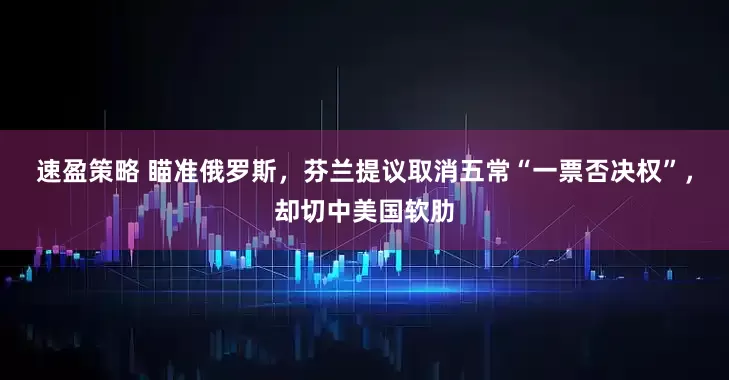 速盈策略 瞄准俄罗斯，芬兰提议取消五常“一票否决权”，却切中美国软肋