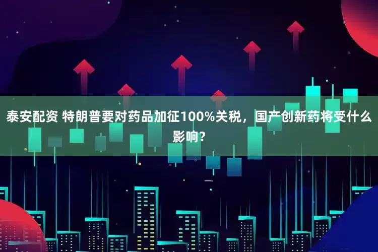 泰安配资 特朗普要对药品加征100%关税，国产创新药将受什么影响？